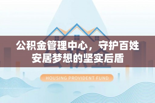 铁锋公积金管理中心，守护百姓安居梦想的坚实后盾