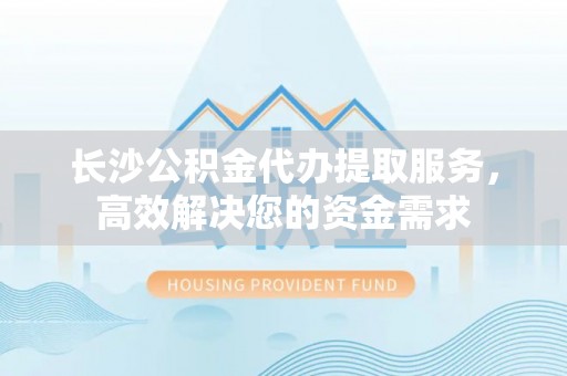 铁锋长沙公积金代办提取服务，高效解决您的资金需求
