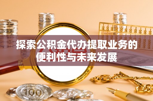铁锋探索公积金代办提取业务的便利性与未来发展