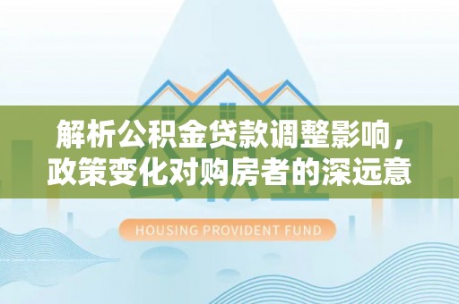 铁锋解析公积金贷款调整影响，政策变化对购房者的深远意义