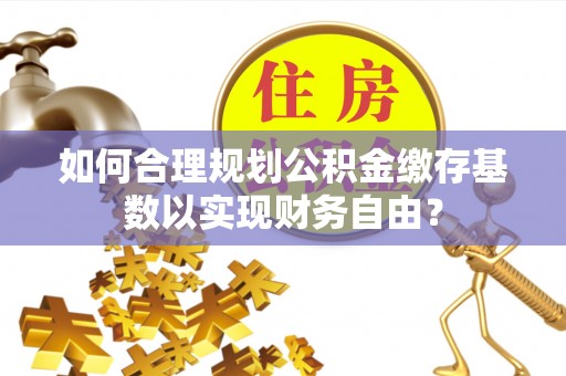 铁锋如何合理规划公积金缴存基数以实现财务自由？