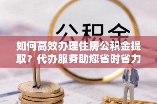 铁锋如何高效办理住房公积金提取？代办服务助您省时省力