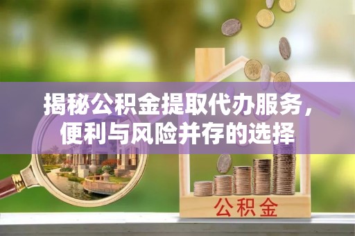 铁锋揭秘公积金提取代办服务，便利与风险并存的选择