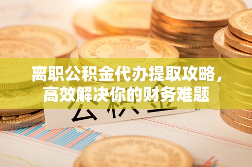 铁锋离职公积金代办提取攻略，高效解决你的财务难题