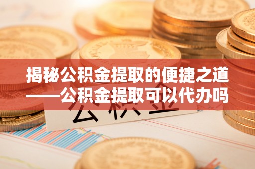 铁锋揭秘公积金提取的便捷之道——公积金提取可以代办吗？