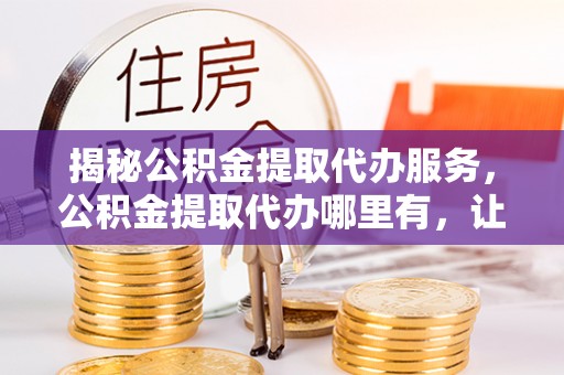 铁锋揭秘公积金提取代办服务，公积金提取代办哪里有，让你省时省心的解决方案