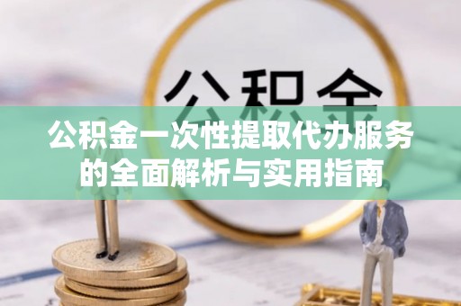 铁锋公积金一次性提取代办服务的全面解析与实用指南
