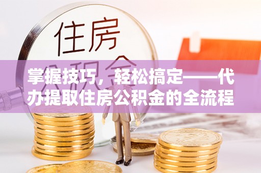 铁锋掌握技巧，轻松搞定——代办提取住房公积金的全流程解析