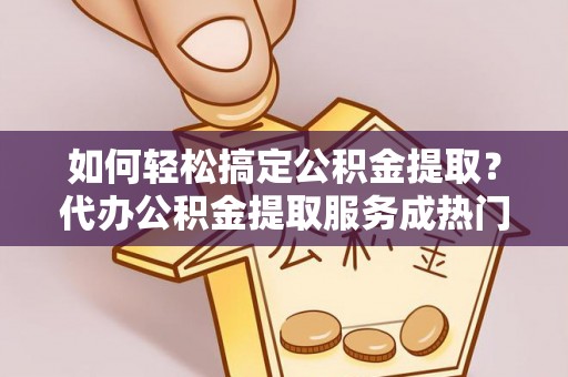 铁锋如何轻松搞定公积金提取？代办公积金提取服务成热门选择