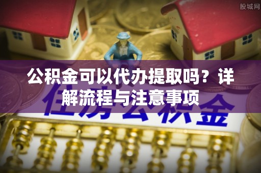 铁锋公积金可以代办提取吗？详解流程与注意事项