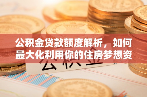 铁锋公积金贷款额度解析，如何最大化利用你的住房梦想资金