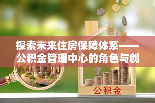 铁锋探索未来住房保障体系——公积金管理中心的角色与创新