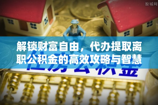 铁锋解锁财富自由，代办提取离职公积金的高效攻略与智慧选择