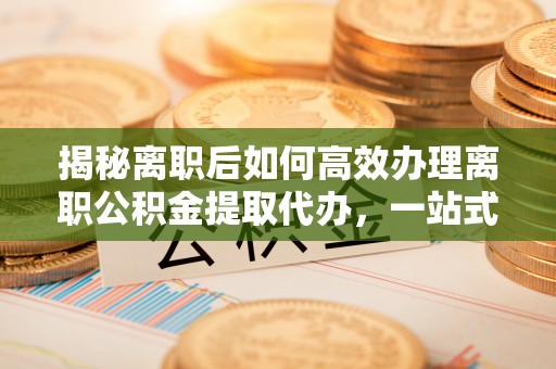 铁锋揭秘离职后如何高效办理离职公积金提取代办，一站式服务全解析