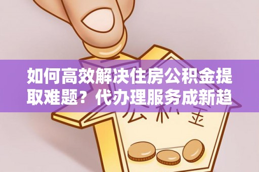 铁锋如何高效解决住房公积金提取难题？代办理服务成新趋势