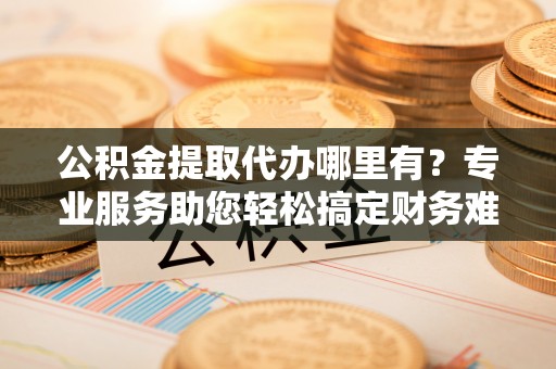 铁锋公积金提取代办哪里有？专业服务助您轻松搞定财务难题
