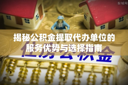 铁锋揭秘公积金提取代办单位的服务优势与选择指南