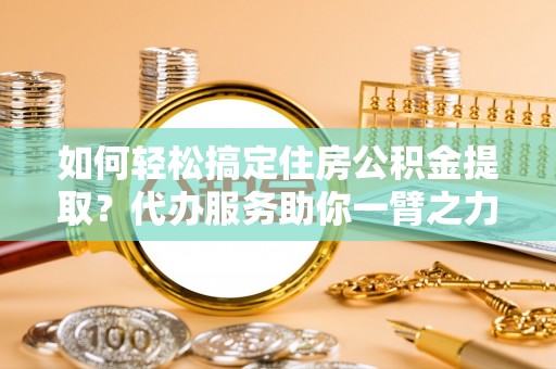 铁锋如何轻松搞定住房公积金提取？代办服务助你一臂之力