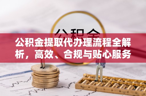 铁锋公积金提取代办理流程全解析，高效、合规与贴心服务
