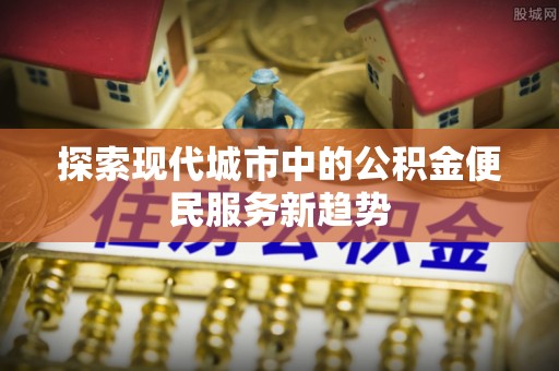 铁锋探索现代城市中的公积金便民服务新趋势
