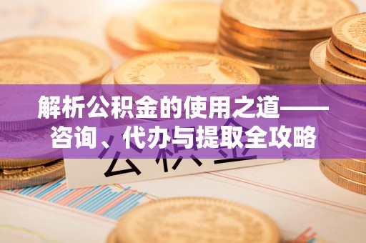 铁锋解析公积金的使用之道——咨询、代办与提取全攻略