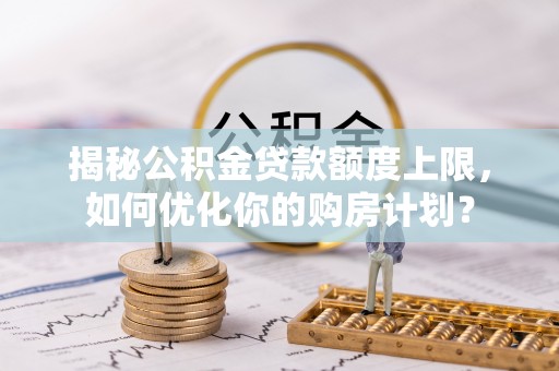 铁锋揭秘公积金贷款额度上限，如何优化你的购房计划？