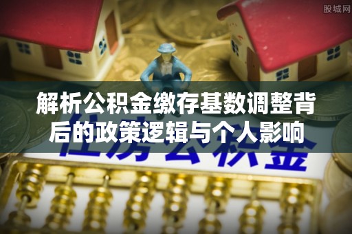 铁锋解析公积金缴存基数调整背后的政策逻辑与个人影响