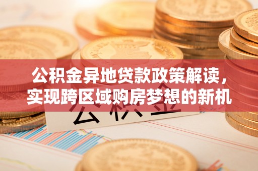 铁锋公积金异地贷款政策解读，实现跨区域购房梦想的新机遇
