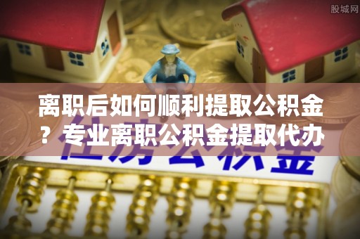 铁锋离职后如何顺利提取公积金？专业离职公积金提取代办服务指南