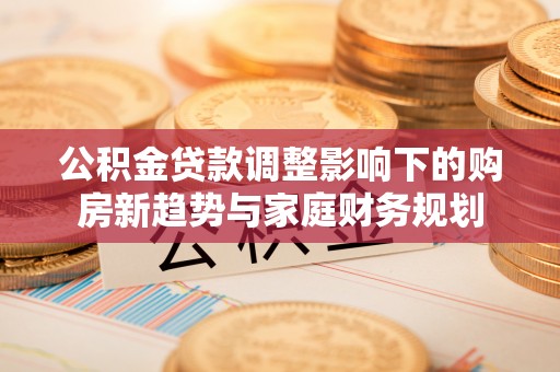 铁锋公积金贷款调整影响下的购房新趋势与家庭财务规划