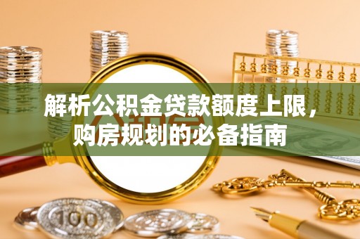 铁锋解析公积金贷款额度上限，购房规划的必备指南