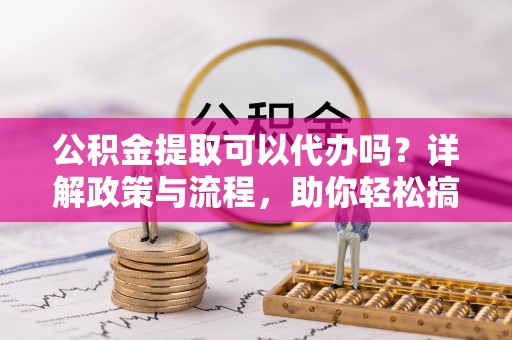 铁锋公积金提取可以代办吗？详解政策与流程，助你轻松搞定！