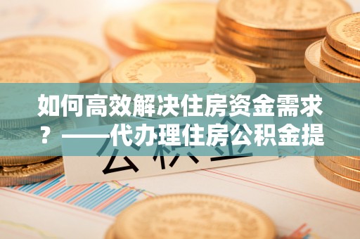 铁锋如何高效解决住房资金需求？——代办理住房公积金提取服务全解析