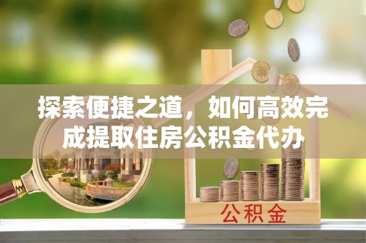 铁锋探索便捷之道，如何高效完成提取住房公积金代办