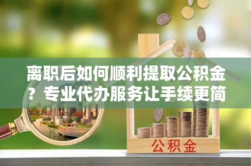 铁锋离职后如何顺利提取公积金？专业代办服务让手续更简单
