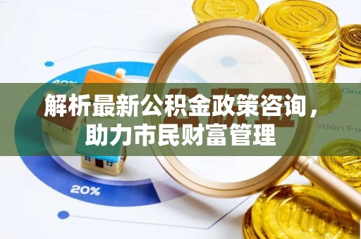 铁锋解析最新公积金政策咨询，助力市民财富管理