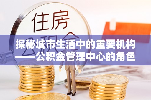 铁锋探秘城市生活中的重要机构——公积金管理中心的角色与意义