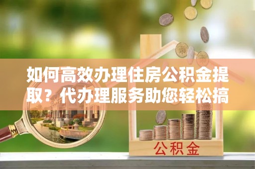 铁锋如何高效办理住房公积金提取？代办理服务助您轻松搞定