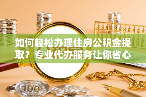 铁锋如何轻松办理住房公积金提取？专业代办服务让你省心无忧