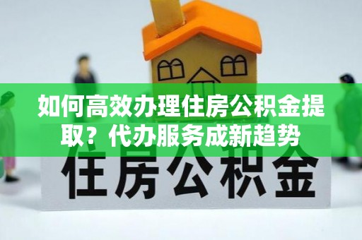 铁锋如何高效办理住房公积金提取？代办服务成新趋势