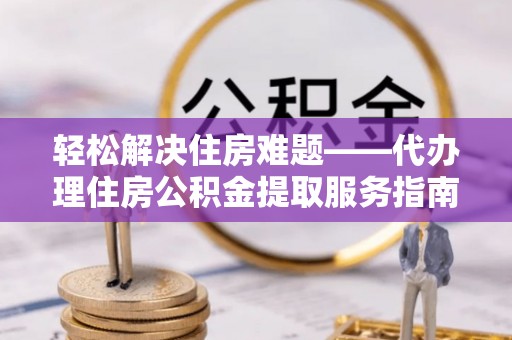铁锋轻松解决住房难题——代办理住房公积金提取服务指南