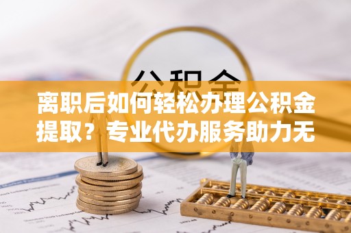 铁锋离职后如何轻松办理公积金提取？专业代办服务助力无忧