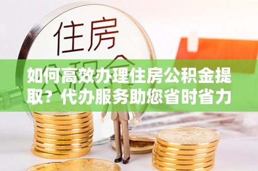 铁锋如何高效办理住房公积金提取？代办服务助您省时省力