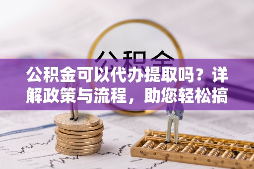 铁锋公积金可以代办提取吗？详解政策与流程，助您轻松搞定！