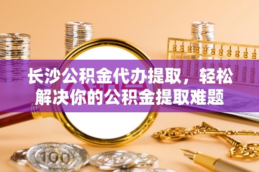 铁锋长沙公积金代办提取，轻松解决你的公积金提取难题