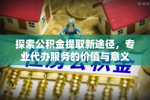 铁锋探索公积金提取新途径，专业代办服务的价值与意义