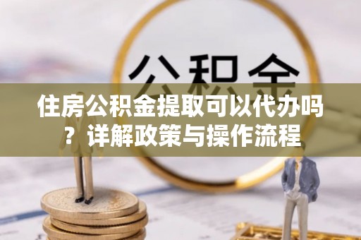 铁锋住房公积金提取可以代办吗？详解政策与操作流程