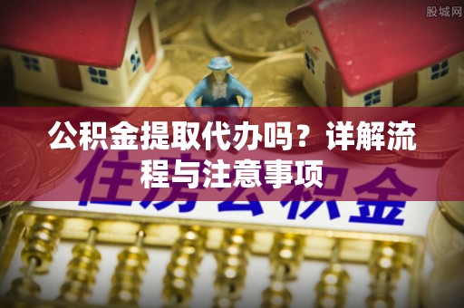 铁锋公积金提取代办吗？详解流程与注意事项