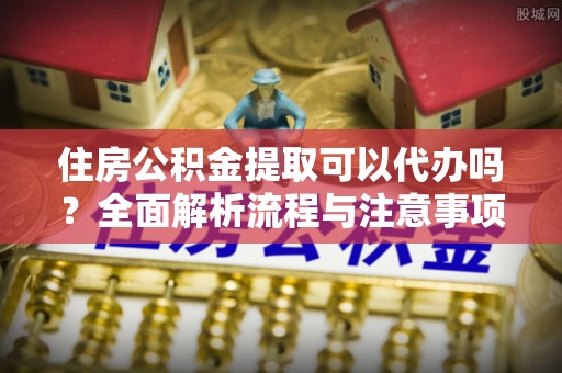 铁锋住房公积金提取可以代办吗？全面解析流程与注意事项