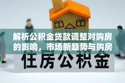 铁锋解析公积金贷款调整对购房的影响，市场新趋势与购房者策略